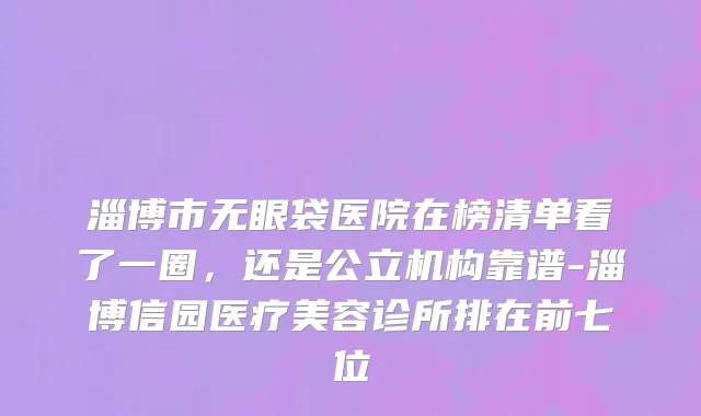 淄博市无眼袋医院在榜清单看了一圈，还是公立机构靠谱-淄博信园医疗美容诊所排在前七位