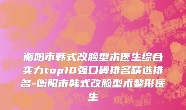 衡阳市韩式改脸型术医生综合实力top10强口碑排名精选排名-衡阳市韩式改脸型术整形医生