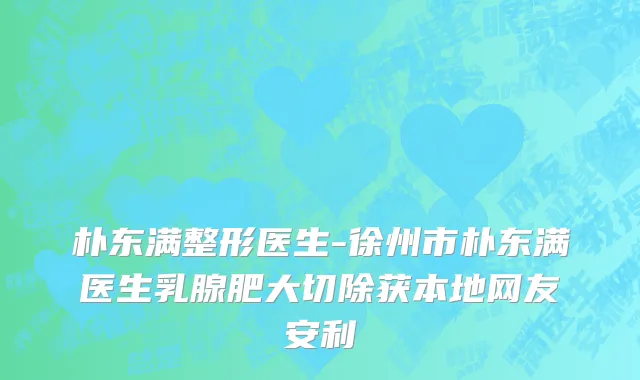 朴东满整形医生-徐州市朴东满医生乳腺肥大切除获本地网友安利