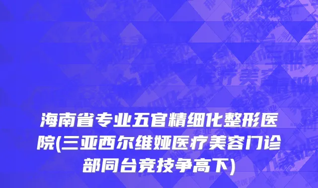 海南省专业五官精细化整形医院(三亚西尔维娅医疗美容门诊部同台竞技争高下)