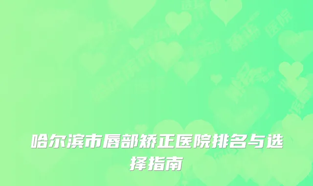哈尔滨市唇部矫正医院排名与选择指南