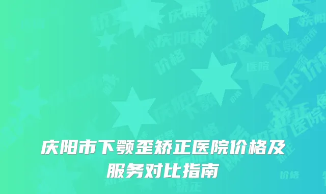 庆阳市下颚歪矫正医院价格及服务对比指南