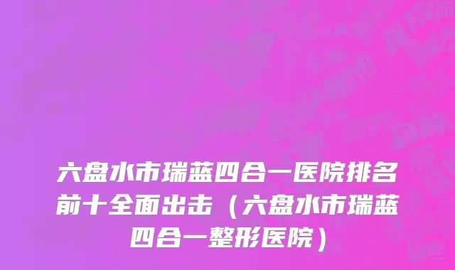 六盘水市瑞蓝四合一医院排名前十全面出击（六盘水市瑞蓝四合一整形医院）