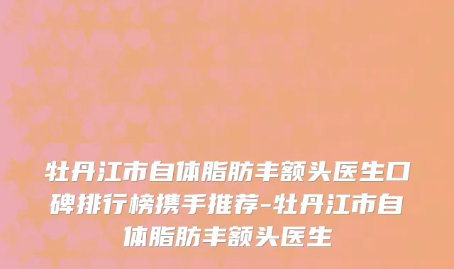 牡丹江市自体脂肪丰额头医生口碑排行榜携手推荐-牡丹江市自体脂肪丰额头医生