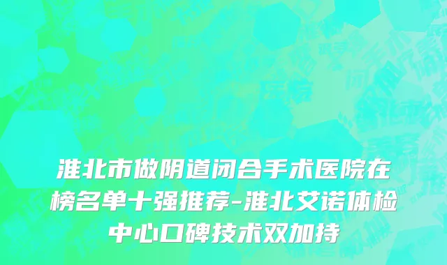淮北市做阴道闭合手术医院在榜名单十强推荐-淮北艾诺体检中心口碑技术双加持