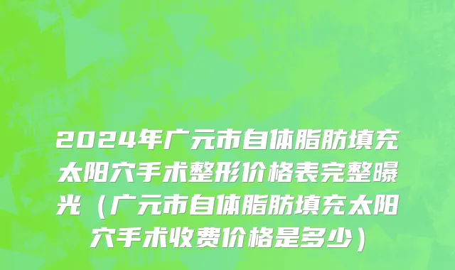 2024年广元市自体脂肪填充太阳穴手术整形价格表完整曝光（广元市自体脂肪填充太阳穴手术收费价格是多少）