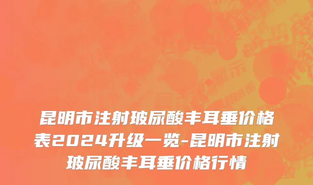 昆明市注射玻尿酸丰耳垂价格表2024升级一览-昆明市注射玻尿酸丰耳垂价格行情