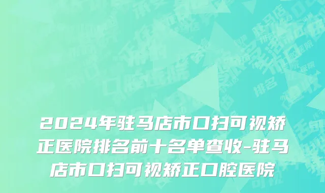 2024年驻马店市口扫可视矫正医院排名前十名单查收-驻马店市口扫可视矫正口腔医院