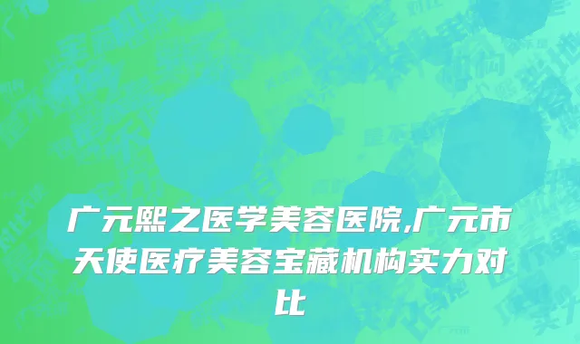 广元熙之医学美容医院,广元市天使医疗美容宝藏机构实力对比