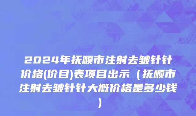 2024年抚顺市注射去皱针针价格(价目)表项目出示（抚顺市注射去皱针针大概价格是多少钱）