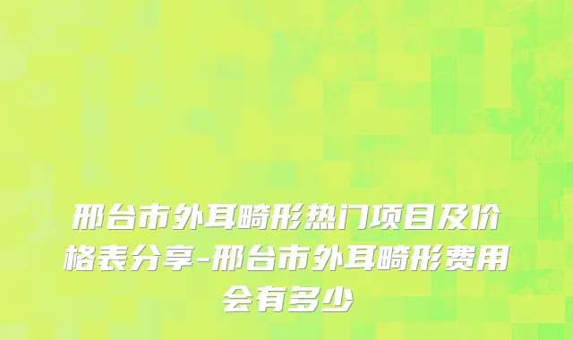 邢台市外耳畸形热门项目及价格表分享-邢台市外耳畸形费用会有多少