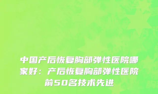 中国产后恢复胸部弹性医院哪家好：产后恢复胸部弹性医院前50名技术先进