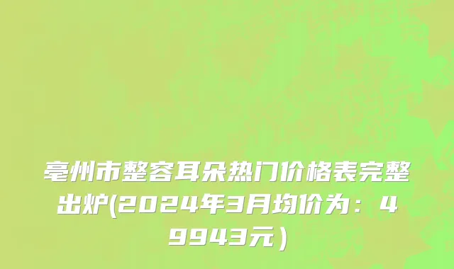 亳州市整容耳朵热门价格表完整出炉(2024年3月均价为：49943元）