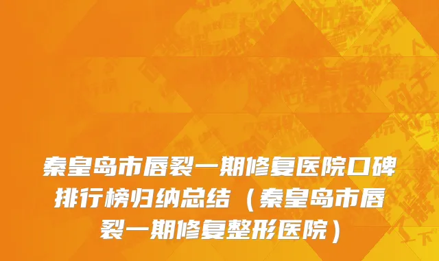 秦皇岛市唇裂一期修复医院口碑排行榜归纳总结（秦皇岛市唇裂一期修复整形医院）