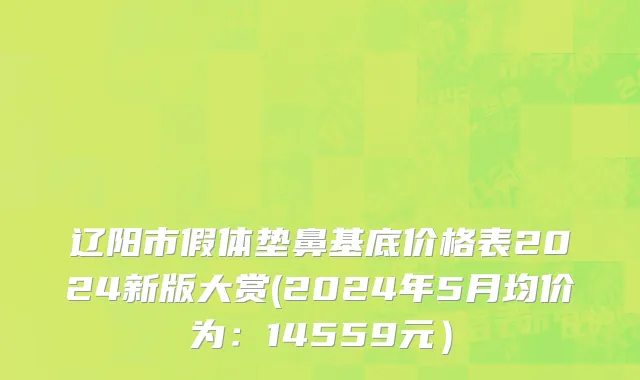 辽阳市假体垫鼻基底价格表2024新版大赏(2024年5月均价为：14559元）