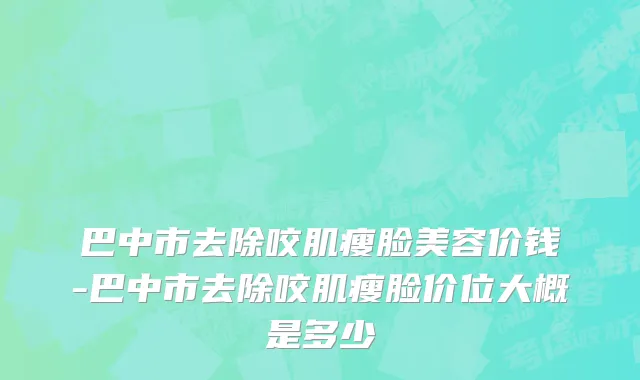 巴中市去除咬肌瘦脸美容价钱-巴中市去除咬肌瘦脸价位大概是多少