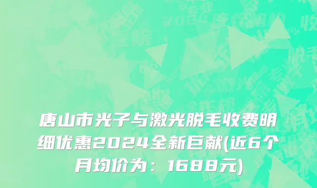 唐山市光子与激光脱毛收费明细优惠2024全新巨献(近6个月均价为：1688元)