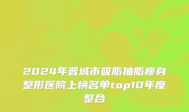 2024年晋城市吸脂抽脂瘦身整形医院上榜名单top10年度整合