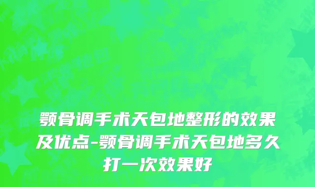 颚骨调手术天包地整形的效果及优点-颚骨调手术天包地多久打一次效果好