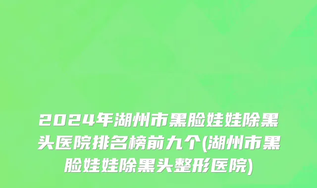 2024年湖州市黑脸娃娃除黑头医院排名榜前九个(湖州市黑脸娃娃除黑头整形医院)