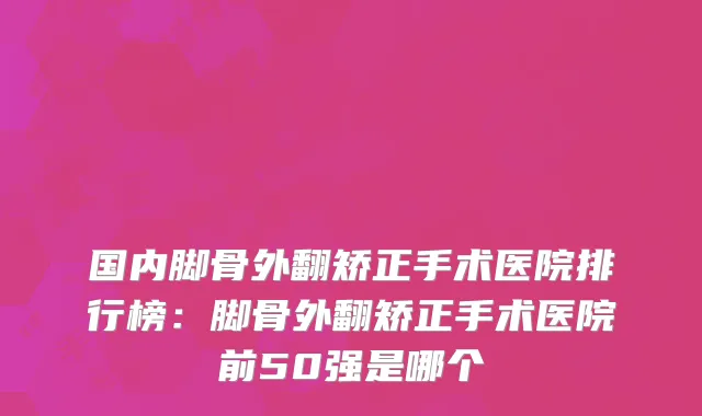 国内脚骨外翻矫正手术医院排行榜：脚骨外翻矫正手术医院前50强是哪个