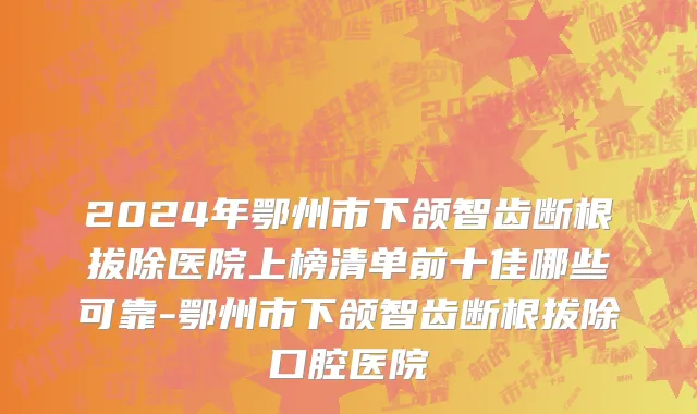 2024年鄂州市下颌智齿断根拔除医院上榜清单前十佳哪些可靠-鄂州市下颌智齿断根拔除口腔医院