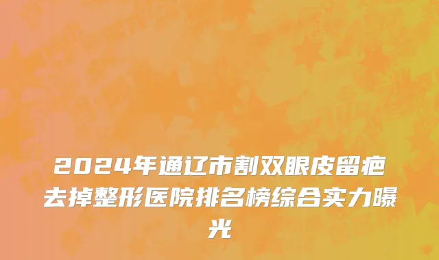 2024年通辽市割双眼皮留疤去掉整形医院排名榜综合实力曝光