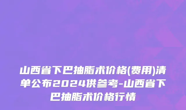 山西省下巴抽脂术价格(费用)清单公布2024供参考-山西省下巴抽脂术价格行情