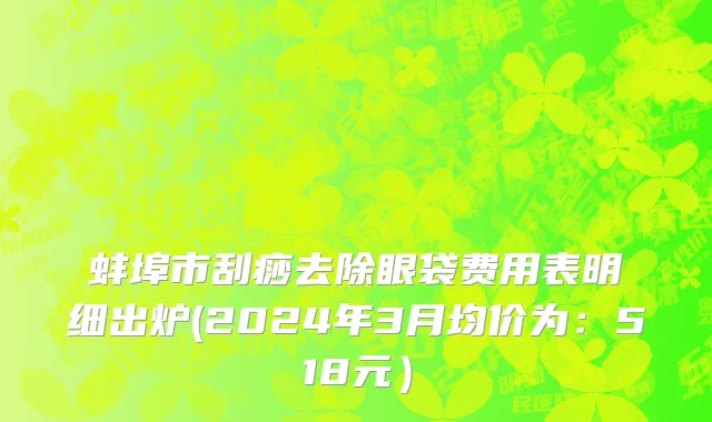 蚌埠市刮痧去除眼袋费用表明细出炉(2024年3月均价为：518元）