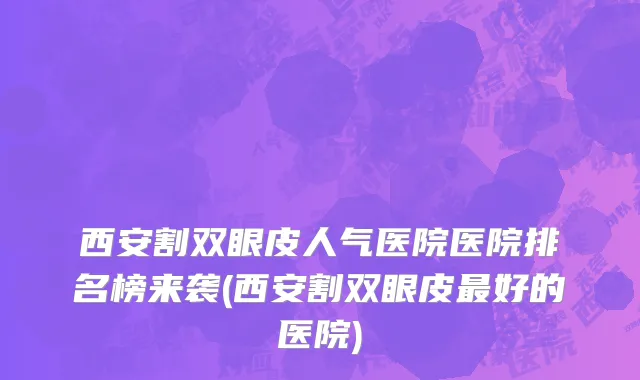 西安割双眼皮人气医院医院排名榜来袭(西安割双眼皮最好的医院)