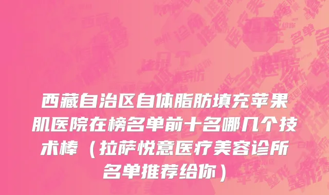 西藏自治区自体脂肪填充苹果肌医院在榜名单前十名哪几个技术棒（拉萨悦意医疗美容诊所名单推荐给你）