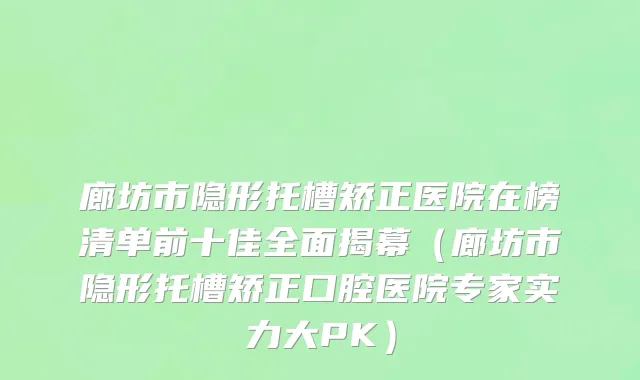 廊坊市隐形托槽矫正医院在榜清单前十佳全面揭幕（廊坊市隐形托槽矫正口腔医院专家实力大PK）