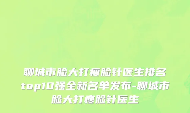 聊城市脸大打瘦脸针医生排名top10强全新名单发布-聊城市脸大打瘦脸针医生