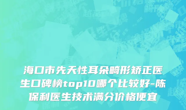 海口市先天性耳朵畸形矫正医生口碑榜top10哪个比较好-陈保利医生技术满分价格便宜