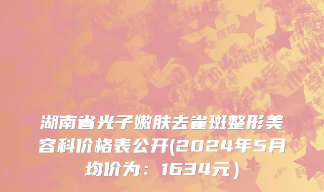 湖南省光子嫩肤去雀斑整形美容科价格表公开(2024年5月均价为：1634元）