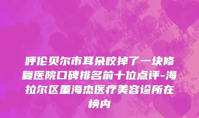 呼伦贝尔市耳朵咬掉了一块修复医院口碑排名前十位点评-海拉尔区董海杰医疗美容诊所在榜内