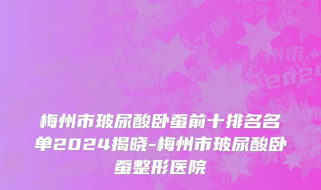 梅州市玻尿酸卧蚕前十排名名单2024揭晓-梅州市玻尿酸卧蚕整形医院