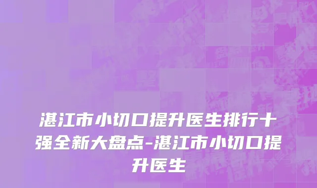 湛江市小切口提升医生排行十强全新大盘点-湛江市小切口提升医生