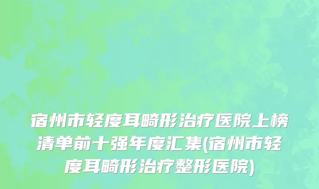 宿州市轻度耳畸形治疗医院上榜清单前十强年度汇集(宿州市轻度耳畸形治疗整形医院)