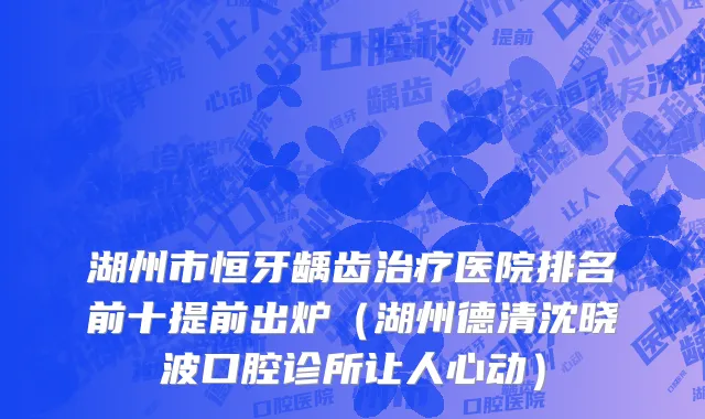 湖州市恒牙龋齿治疗医院排名前十提前出炉（湖州德清沈晓波口腔诊所让人心动）