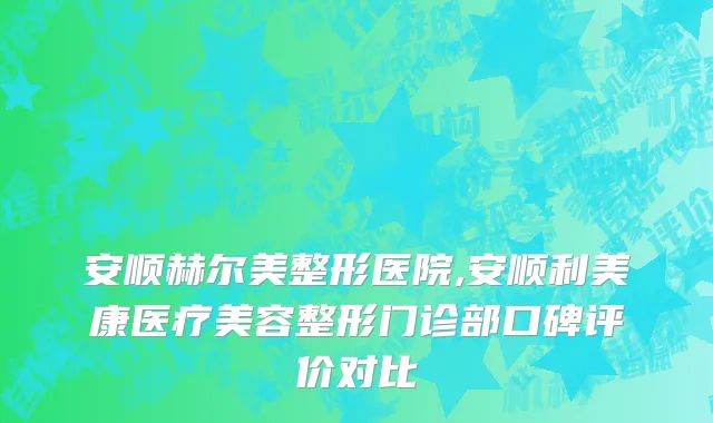 安顺赫尔美整形医院,安顺利美康医疗美容整形门诊部口碑评价对比