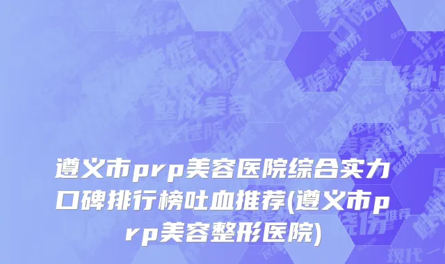遵义市prp美容医院综合实力口碑排行榜吐血推荐(遵义市prp美容整形医院)