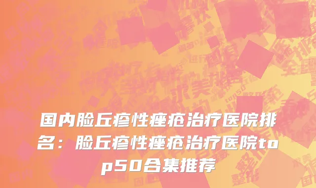 国内脸丘疹性痤疮治疗医院排名：脸丘疹性痤疮治疗医院top50合集推荐