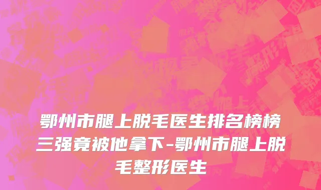 鄂州市腿上脱毛医生排名榜榜三强竟被他拿下-鄂州市腿上脱毛整形医生