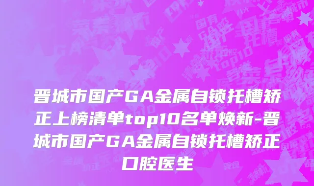 晋城市国产GA金属自锁托槽矫正上榜清单top10名单焕新-晋城市国产GA金属自锁托槽矫正口腔医生