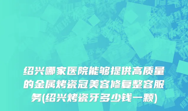 绍兴哪家医院能够提供高质量的金属烤瓷冠美容修复整容服务(绍兴烤瓷牙多少钱一颗)