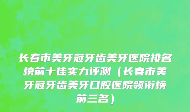 长春市美牙冠牙齿美牙医院排名榜前十佳实力评测（长春市美牙冠牙齿美牙口腔医院领衔榜前三名）