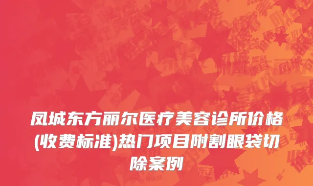 凤城东方丽尔医疗美容诊所价格(收费标准)热门项目附割眼袋切除案例
