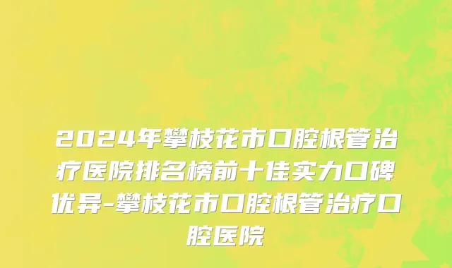 2024年攀枝花市口腔根管治疗医院排名榜前十佳实力口碑优异-攀枝花市口腔根管治疗口腔医院