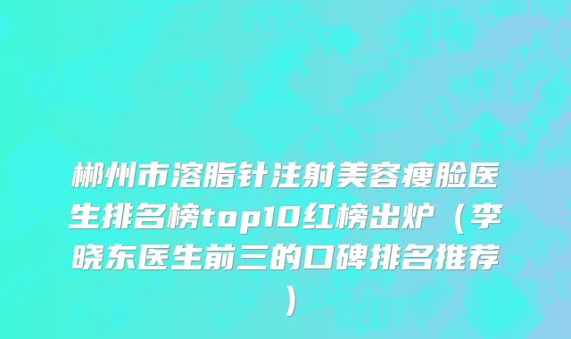 郴州市溶脂针注射美容瘦脸医生排名榜top10红榜出炉（李晓东医生前三的口碑排名推荐）